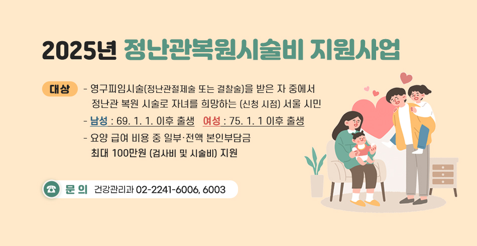 2025년 정난관복원시술비 지원사업
□ 대상
- 영구피임시술(정난관절제술 또는 결찰술)을 받은 자 중에서 정난관 복원 시술로 자녀를 희망하는 (신청 시점)서울 시민
- (신청 나이) 남성 : 69. 1. 1. 이후 출생
               여성 :  75. 1. 1 이후 출생
-  요양 급여 비용 중 일부·전액 본인부담금 최대 100만원(검사비 및 시술비) 지원
○ 문의 : 건강관리과 ☎ 02-2241-6006, 6003