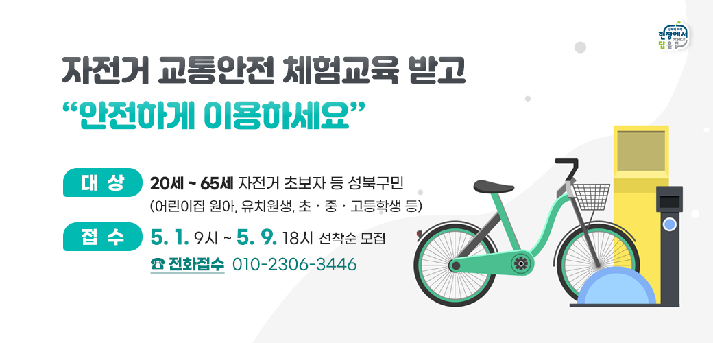 자전거 교통안전 체험교육 받고 “안전하게 이용하세요”
■ 대    상 :  20세 ~ 65세 자전거 초보자 등 성북구민(어린이집 원아, 유치원생, 초‧중‧고등학생 등)
■  선착순 전화접수 : 5. 1. 9시 ~ 5. 9. 18시
전화접수 ☎ 010-2306-3446