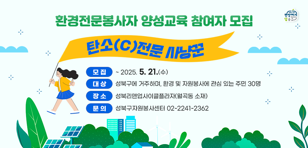 대표_환경전문봉사자 양성교육 참여자 모집
-  탄소(C)전문 사냥꾼 -

● 모집 : ~2025.5.21.(수) 
● 대상 : 성북구에 거주하며, 환경 및 자원봉사에 관심 있는 주민 
● 인원 : 30명 
● 장 소 : 성북리앤업사이클플라자(월곡동 소재) 
● 문의 : 성북구자원봉사센터 02-2241-2362