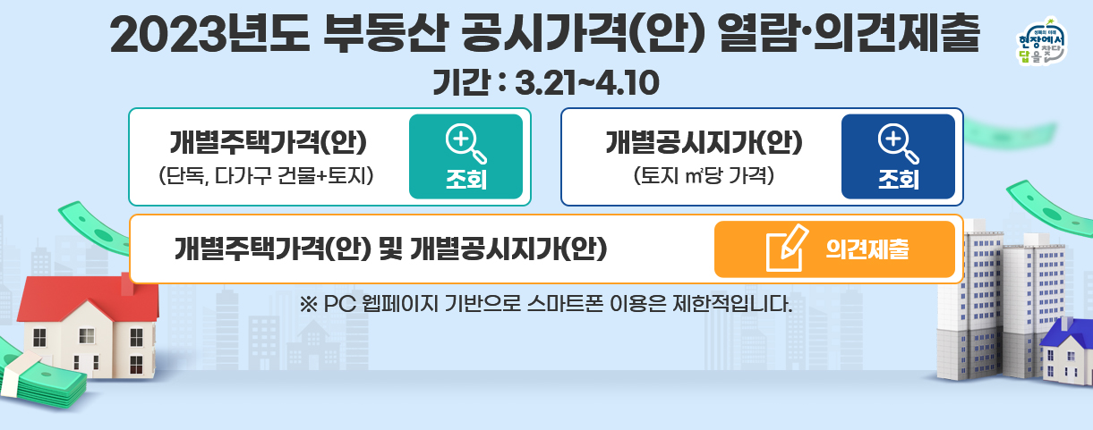2023년도 부동산 공시가격(안) 열람.의견제출

개별주택가격(안)
(단독, 다가구 건물+토지)
조회

개별공시지가(안)
(토지 ㎡당 가격)
조회

개별주택가격(안) 및 개별공시지가(안)
의견제출